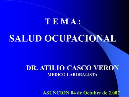 T E M A : SALUD OCUPACIONAL DR. ATILIO CASCO VERON MEDICO LABORALISTA ASUNCION 04 de Octubre de 2.007.