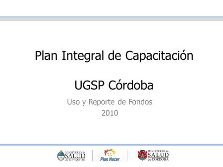 Plan Integral de Capacitación UGSP Córdoba Uso y Reporte de Fondos 2010.