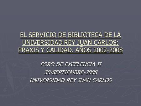 EL SERVICIO DE BIBLIOTECA DE LA UNIVERSIDAD REY JUAN CARLOS: PRAXIS Y CALIDAD. AÑOS 2002-2008 FORO DE EXCELENCIA II 30-SEPTIEMBRE-2008 UNIVERSIDAD REY.