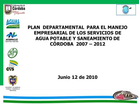 PLAN DEPARTAMENTAL PARA EL MANEJO EMPRESARIAL DE LOS SERVICIOS DE AGUA POTABLE Y SANEAMIENTO DE CÓRDOBA 2007 – 2012 Junio 12 de 2010.