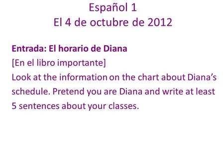 Español 1 El 4 de octubre de 2012 Entrada: El horario de Diana [En el libro importante] Look at the information on the chart about Dianas schedule. Pretend.