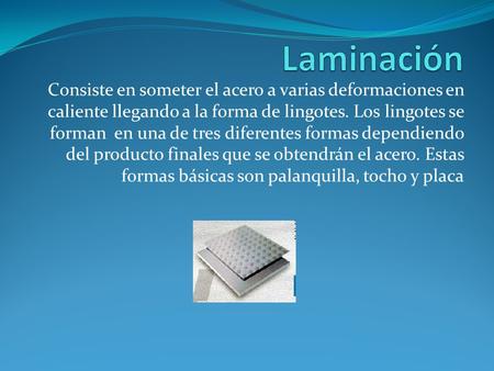 Laminación Consiste en someter el acero a varias deformaciones en caliente llegando a la forma de lingotes. Los lingotes se forman en una de tres diferentes.