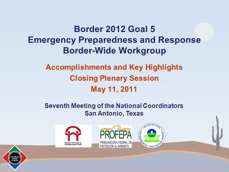 Border 2012 Goal 5 Emergency Preparedness and Response Border-Wide Workgroup Accomplishments and Key Highlights Closing Plenary Session May 11, 2011 Seventh.
