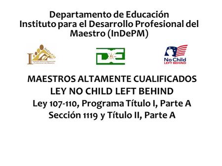 Departamento de Educación Instituto para el Desarrollo Profesional del Maestro (InDePM) MAESTROS ALTAMENTE CUALIFICADOS LEY NO CHILD LEFT BEHIND Ley 107-110,