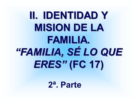 II.	IDENTIDAD Y MISION DE LA FAMILIA. “FAMILIA, SÉ LO QUE ERES” (FC 17) 2ª. Parte.