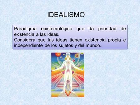 IDEALISMO Paradigma epistemológico que da prioridad de existencia a las ideas. Considera que las ideas tienen existencia propia e independiente de los.