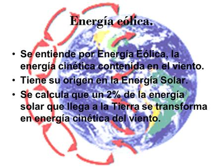 Energía eólica. Se entiende por Energía Eólica, la energía cinética contenida en el viento. Tiene su origen en la Energía Solar. Se calcula que un 2% de.