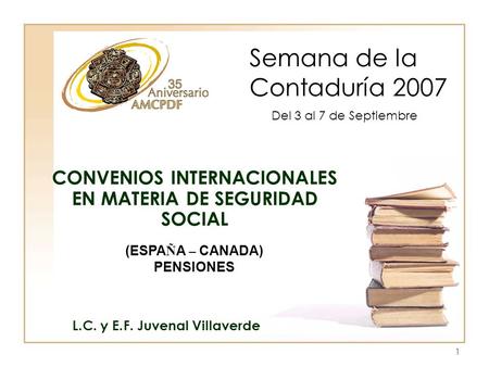 1 Semana de la Contaduría 2007 L.C. y E.F. Juvenal Villaverde CONVENIOS INTERNACIONALES EN MATERIA DE SEGURIDAD SOCIAL Del 3 al 7 de Septiembre (ESPA Ñ