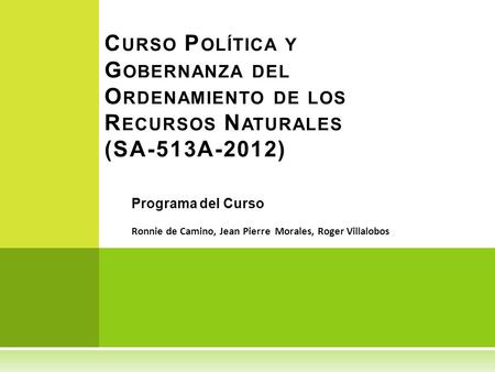 Curso Política y Gobernanza del Ordenamiento de los Recursos Naturales (SA-513A-2012) Programa del Curso Ronnie de Camino, Jean Pierre Morales, Roger.