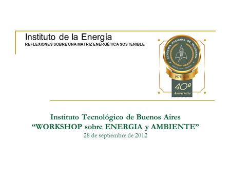Instituto Tecnológico de Buenos Aires WORKSHOP sobre ENERGIA y AMBIENTE 28 de septiembre de 2012 Instituto de la Energía REFLEXIONES SOBRE UNA MATRIZ ENERGÉTICA.
