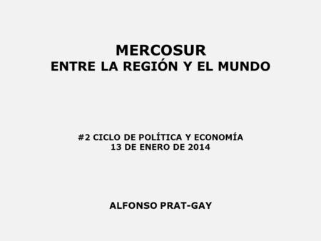 MERCOSUR ENTRE LA REGIÓN Y EL MUNDO ALFONSO PRAT-GAY #2 CICLO DE POLÍTICA Y ECONOMÍA 13 DE ENERO DE 2014.