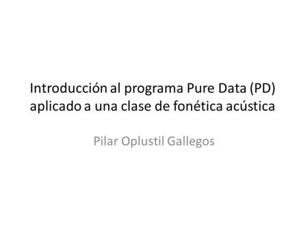 Introducción al programa Pure Data (PD) aplicado a una clase de fonética acústica Pilar Oplustil Gallegos.