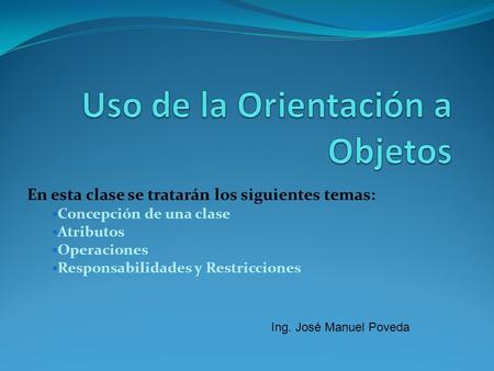 En esta clase se tratarán los siguientes temas: Concepción de una clase Atributos Operaciones Responsabilidades y Restricciones Ing. José Manuel Poveda.