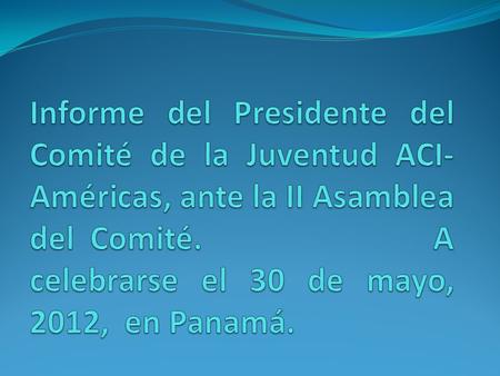 Informe del Presidente del Comité de la Juventud ACI- Américas, ante la II Asamblea del Comité. A celebrarse el 30 de mayo, 2012, en Panamá.