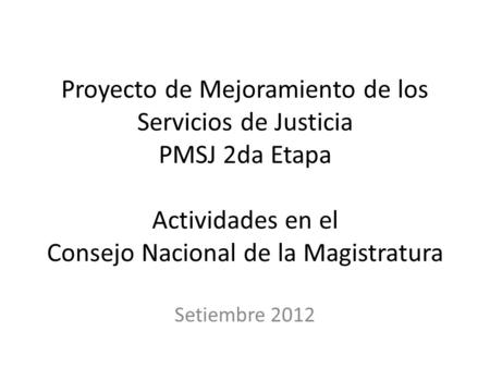 Proyecto de Mejoramiento de los Servicios de Justicia PMSJ 2da Etapa Actividades en el Consejo Nacional de la Magistratura Setiembre 2012.