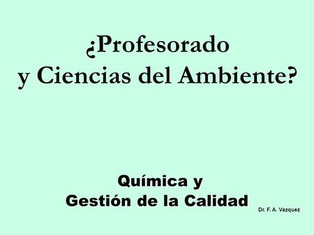 Química y Gestión de la Calidad Química y Gestión de la Calidad ¿Profesorado y Ciencias del Ambiente? Dr. F. A. Vazquez.