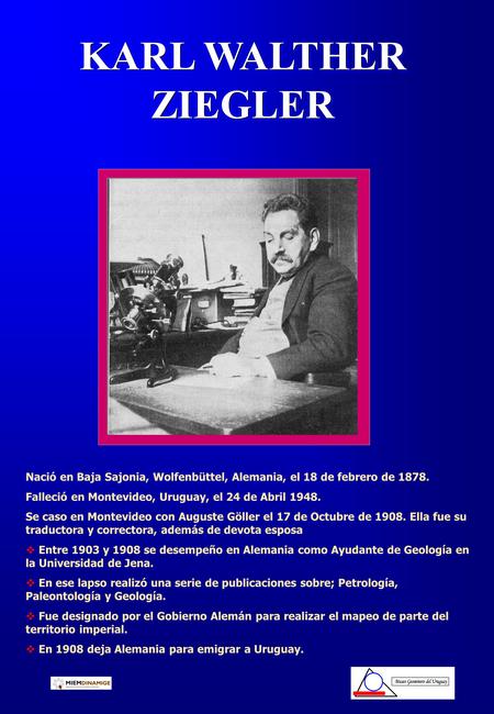 KARL WALTHER ZIEGLER Nació en Baja Sajonia, Wolfenbüttel, Alemania, el 18 de febrero de 1878. Falleció en Montevideo, Uruguay, el 24 de Abril 1948. Se.