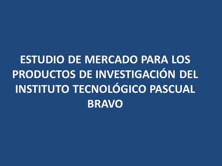 ESTUDIO DE MERCADO PARA LOS PRODUCTOS DE INVESTIGACIÓN DEL INSTITUTO TECNOLÓGICO PASCUAL BRAVO