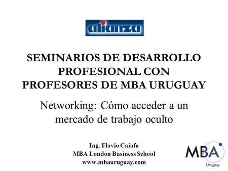 SEMINARIOS DE DESARROLLO PROFESIONAL CON PROFESORES DE MBA URUGUAY Networking: Cómo acceder a un mercado de trabajo oculto Ing. Flavio Caiafa MBA London.