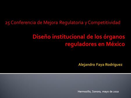 25 Conferencia de Mejora Regulatoria y Competitividad Diseño institucional de los órganos reguladores en México Hermosillo, Sonora, mayo de 2010.