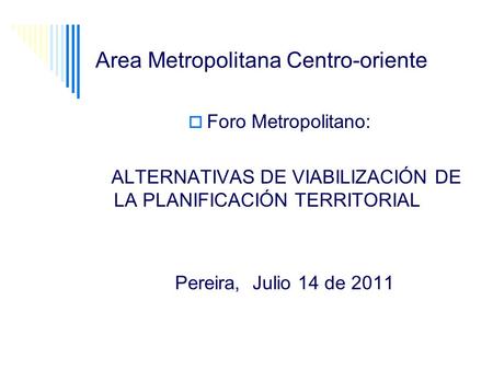 Area Metropolitana Centro-oriente Foro Metropolitano: ALTERNATIVAS DE VIABILIZACIÓN DE LA PLANIFICACIÓN TERRITORIAL Pereira, Julio 14 de 2011.