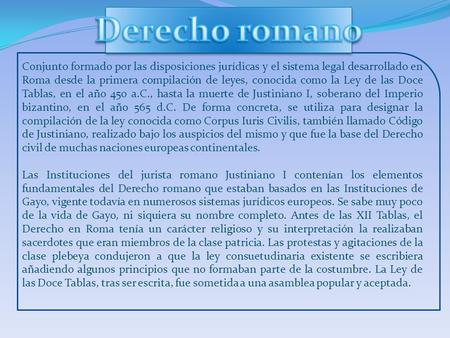 Derecho romano Conjunto formado por las disposiciones jurídicas y el sistema legal desarrollado en Roma desde la primera compilación de leyes, conocida.