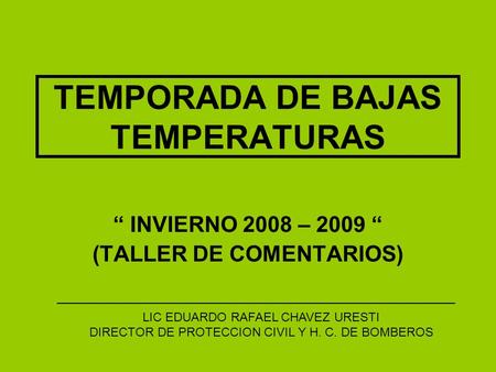 TEMPORADA DE BAJAS TEMPERATURAS INVIERNO 2008 – 2009 (TALLER DE COMENTARIOS) LIC EDUARDO RAFAEL CHAVEZ URESTI DIRECTOR DE PROTECCION CIVIL Y H. C. DE BOMBEROS.