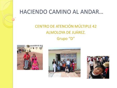 HACIENDO CAMINO AL ANDAR… HACIENDO CAMINO AL ANDAR… CENTRO DE ATENCIÓN MÚLTIPLE 42 ALMOLOYA DE JUÁREZ. Grupo D.