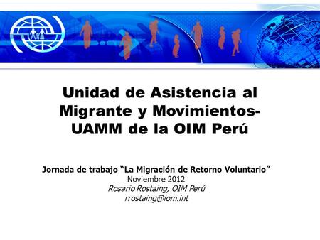 Unidad de Asistencia al Migrante y Movimientos- UAMM de la OIM Perú Jornada de trabajo La Migración de Retorno Voluntario Noviembre 2012 Rosario Rostaing,