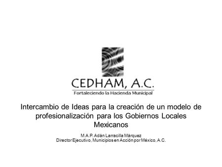 Intercambio de Ideas para la creación de un modelo de profesionalización para los Gobiernos Locales Mexicanos M.A.P. Adán Larracilla Márquez Director Ejecutivo,