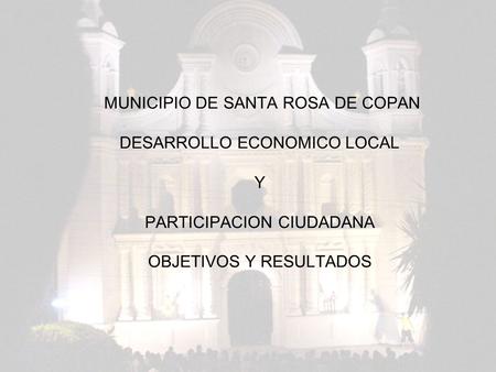 MUNICIPIO DE SANTA ROSA DE COPAN DESARROLLO ECONOMICO LOCAL Y PARTICIPACION CIUDADANA OBJETIVOS Y RESULTADOS.