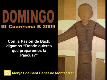 DOMINGO III Cuaresma B 2009 Con la Pasión de Bach, digamos “Donde quieres que preparemos la Pascua?” Monjas de Sant Benet de Montserrat.