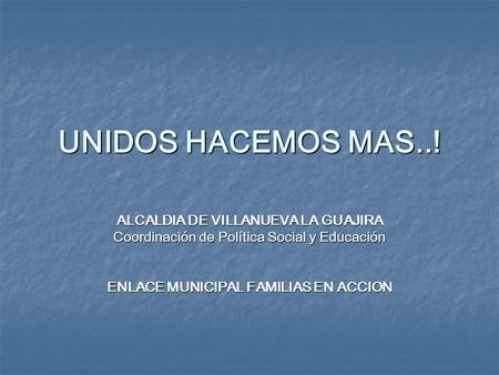 UNIDOS HACEMOS MAS..! ALCALDIA DE VILLANUEVA LA GUAJIRA Coordinación de Política Social y Educación ENLACE MUNICIPAL FAMILIAS EN ACCION.