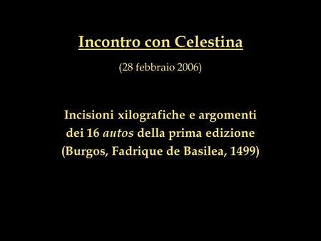 Incontro con Celestina (28 febbraio 2006) Incisioni xilografiche e argomenti dei 16 autos della prima edizione (Burgos, Fadrique de Basilea, 1499)