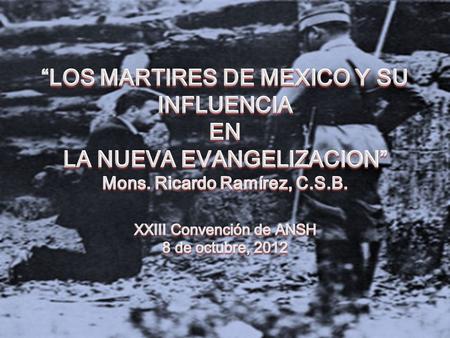 “LOS MARTIRES DE MEXICO Y SU INFLUENCIA EN LA NUEVA EVANGELIZACION” Mons. Ricardo Ramírez, C.S.B. XXIII Convención de ANSH 8 de octubre, 2012.