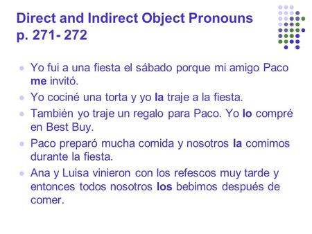Direct and Indirect Object Pronouns p. 271- 272 Yo fui a una fiesta el sábado porque mi amigo Paco me invitó. Yo cociné una torta y yo la traje a la fiesta.
