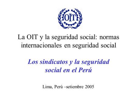 La OIT y la seguridad social: normas internacionales en seguridad social Los sindicatos y la seguridad social en el Perú Lima, Perú –setiembre 2005.