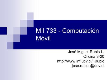 MII 733 - Computación Móvil José Miguel Rubio L. Oficina 3-20 http://www.inf.ucv.cl/~jrubio jose.rubio.l@ucv.cl.