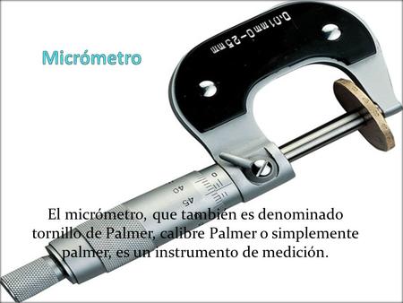 Micrómetro El micrómetro, que también es denominado tornillo de Palmer, calibre Palmer o simplemente palmer, es un instrumento de medición.