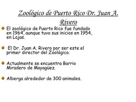 Zoológico de Puerto Rico Dr. Juan A. Rivero El zoológico de Puerto Rico fue fundado en 1964, aunque tuvo sus inicios en 1954, en Lajas. El Dr. Juan A.