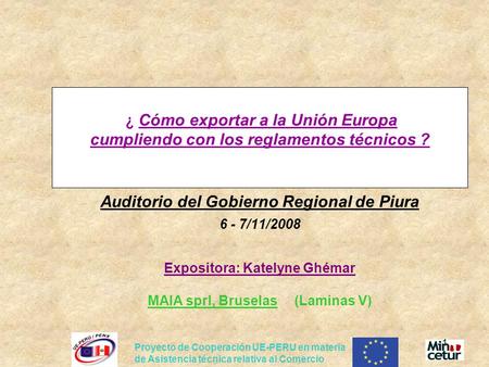 ¿ Cómo exportar a la Unión Europa cumpliendo con los reglamentos técnicos ? Auditorio del Gobierno Regional de Piura 6 - 7/11/2008 Expositora: Katelyne.