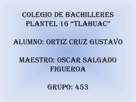 COLEGIO DE BACHILLERES PLANTEL 16 “TLAHUAC” ALUMNO: ORTIZ CRUZ GUSTAVO MAESTRO: OSCAR SALGADO FIGUEROA GRUPO: 453.