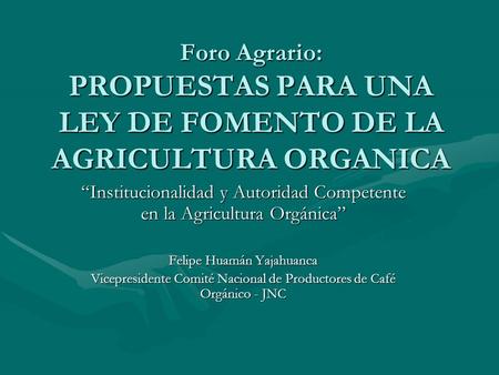Foro Agrario: PROPUESTAS PARA UNA LEY DE FOMENTO DE LA AGRICULTURA ORGANICA Institucionalidad y Autoridad Competente en la Agricultura Orgánica Felipe.