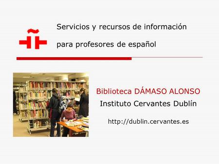 Servicios y recursos de información para profesores de español Biblioteca DÁMASO ALONSO Instituto Cervantes Dublín