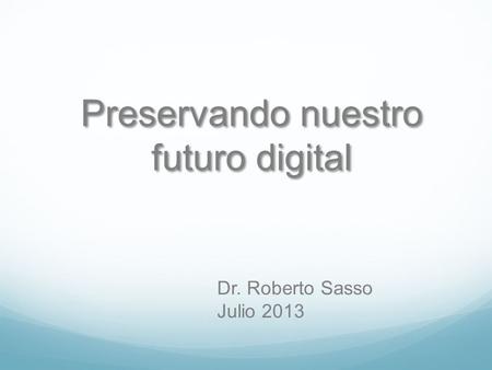Preservando nuestro futuro digital Dr. Roberto Sasso Julio 2013.