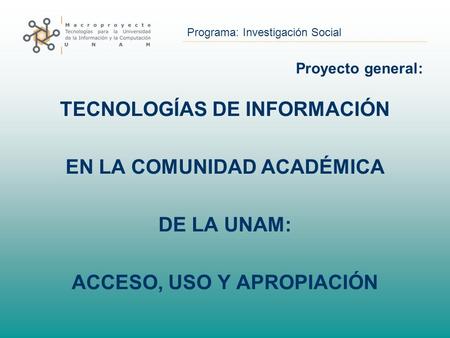 Programa: Investigación Social Proyecto general: TECNOLOGÍAS DE INFORMACIÓN EN LA COMUNIDAD ACADÉMICA DE LA UNAM: ACCESO, USO Y APROPIACIÓN.