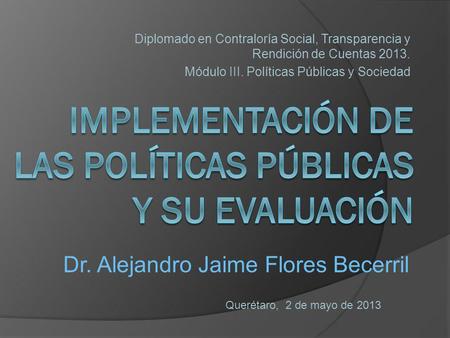 Diplomado en Contraloría Social, Transparencia y Rendición de Cuentas 2013. Módulo III. Políticas Públicas y Sociedad Querétaro, 2 de mayo de 2013 Dr.