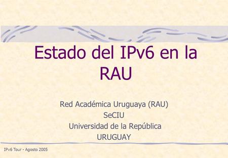 Estado del IPv6 en la RAU Red Académica Uruguaya (RAU) SeCIU Universidad de la República URUGUAY IPv6 Tour - Agosto 2005.