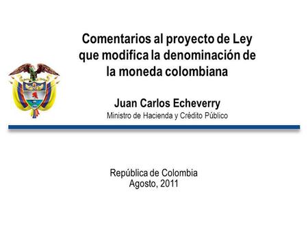 República de Colombia Agosto, 2011 Comentarios al proyecto de Ley que modifica la denominación de la moneda colombiana Juan Carlos Echeverry Ministro de.