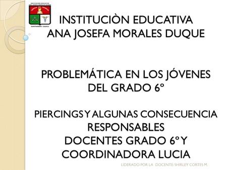 INSTITUCIÒN EDUCATIVA ANA JOSEFA MORALES DUQUE PROBLEMÁTICA EN LOS JÓVENES DEL GRADO 6º PIERCINGS Y ALGUNAS CONSECUENCIA RESPONSABLES DOCENTES GRADO.